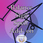 Balance Sigil SPELL ADD ON:   - A Unique Sigil created  based on your stated desire. The Sigil will assure balanced energy in for high effectiveness